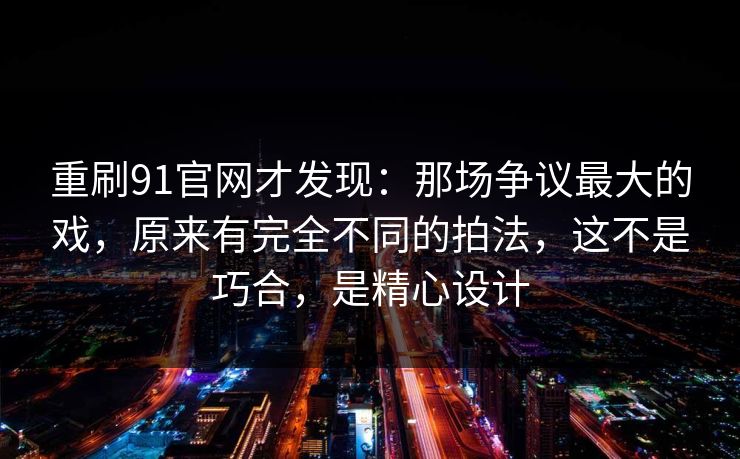 重刷91官网才发现：那场争议最大的戏，原来有完全不同的拍法，这不是巧合，是精心设计