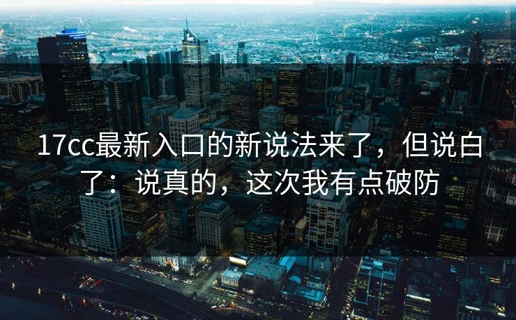 17cc最新入口的新说法来了，但说白了：说真的，这次我有点破防