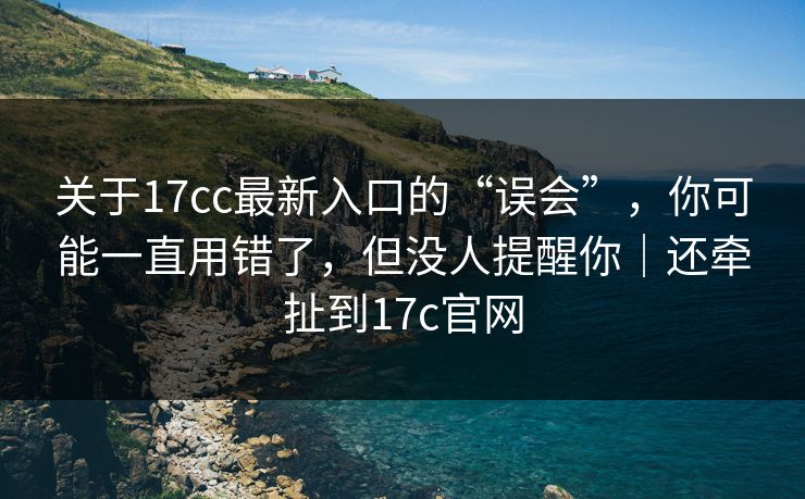 关于17cc最新入口的“误会”，你可能一直用错了，但没人提醒你｜还牵扯到17c官网