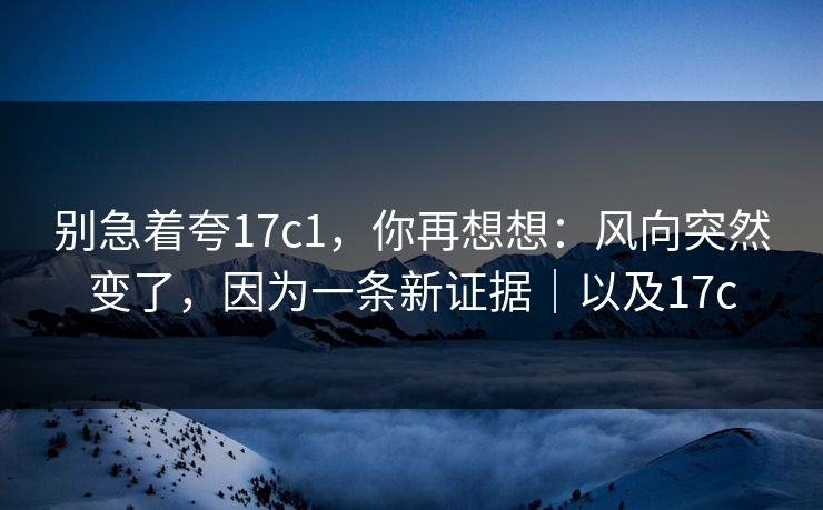 别急着夸17c1，你再想想：风向突然变了，因为一条新证据｜以及17c