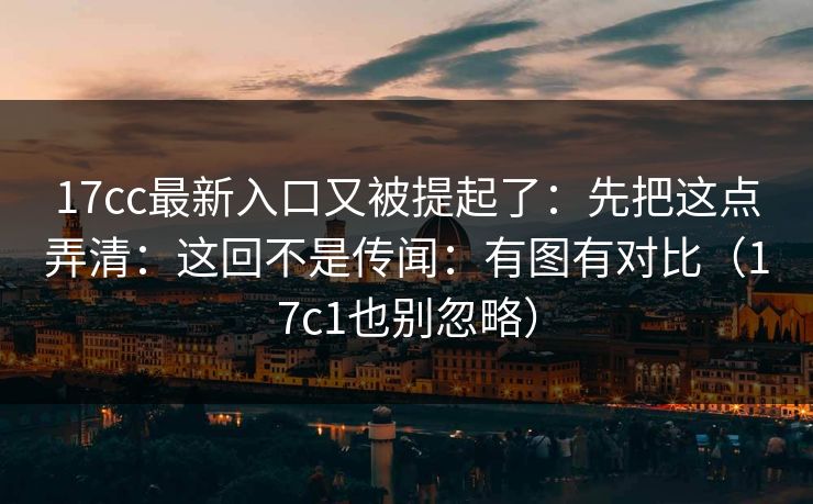 17cc最新入口又被提起了：先把这点弄清：这回不是传闻：有图有对比（17c1也别忽略）