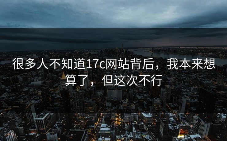 很多人不知道17c网站背后，我本来想算了，但这次不行