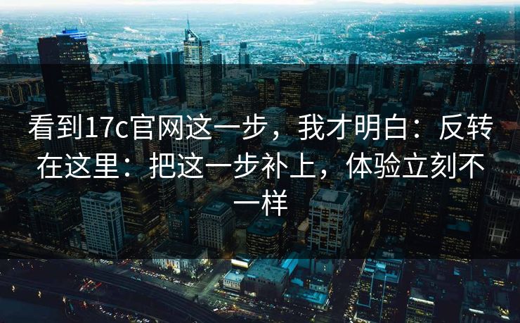 看到17c官网这一步，我才明白：反转在这里：把这一步补上，体验立刻不一样
