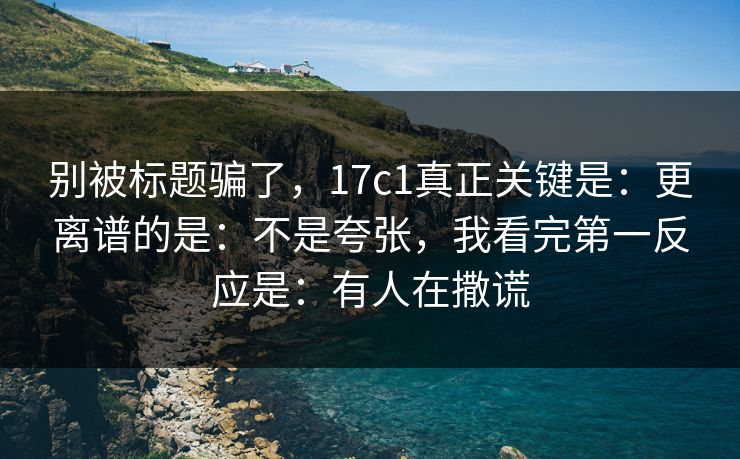 别被标题骗了，17c1真正关键是：更离谱的是：不是夸张，我看完第一反应是：有人在撒谎