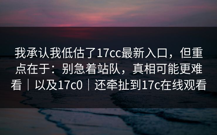 我承认我低估了17cc最新入口，但重点在于：别急着站队，真相可能更难看｜以及17c0｜还牵扯到17c在线观看