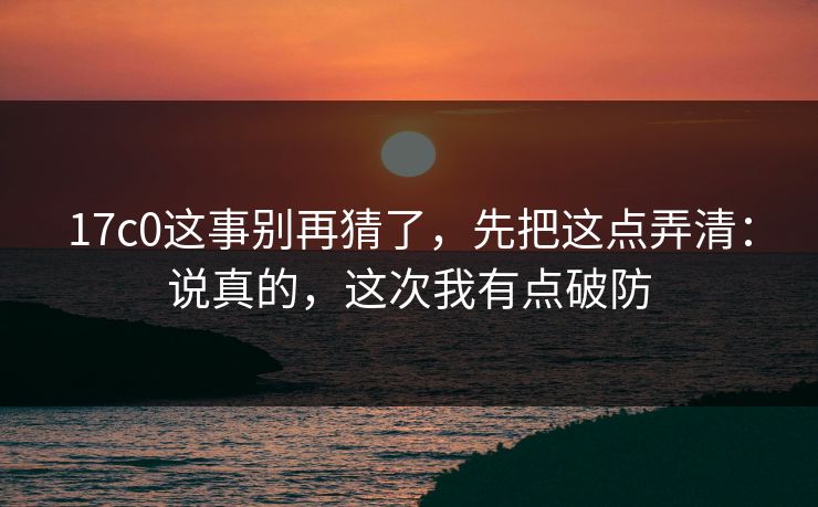 17c0这事别再猜了，先把这点弄清：说真的，这次我有点破防
