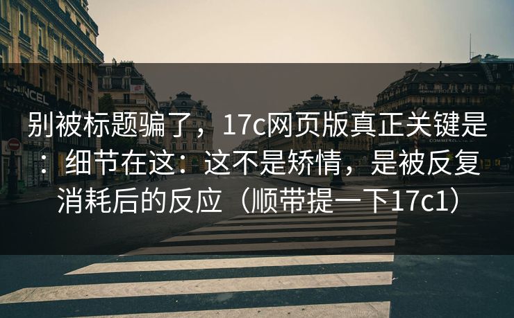 别被标题骗了，17c网页版真正关键是：细节在这：这不是矫情，是被反复消耗后的反应（顺带提一下17c1）