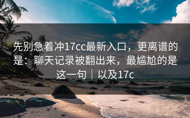 先别急着冲17cc最新入口，更离谱的是：聊天记录被翻出来，最尴尬的是这一句｜以及17c