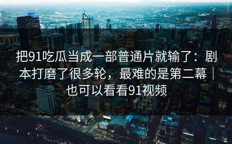 把91吃瓜当成一部普通片就输了：剧本打磨了很多轮，最难的是第二幕｜也可以看看91视频