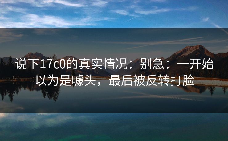 说下17c0的真实情况：别急：一开始以为是噱头，最后被反转打脸