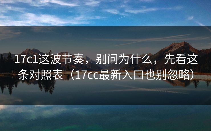 17c1这波节奏，别问为什么，先看这条对照表（17cc最新入口也别忽略）