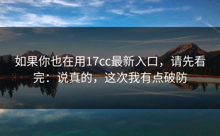 如果你也在用17cc最新入口，请先看完：说真的，这次我有点破防