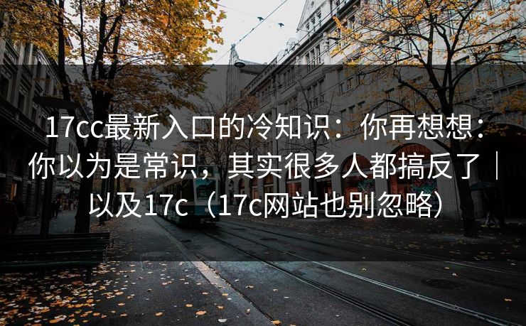 17cc最新入口的冷知识：你再想想：你以为是常识，其实很多人都搞反了｜以及17c（17c网站也别忽略）