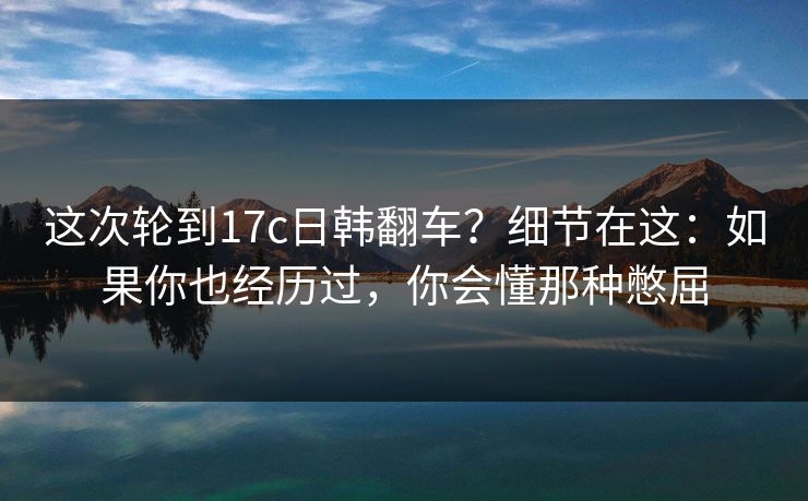 这次轮到17c日韩翻车？细节在这：如果你也经历过，你会懂那种憋屈