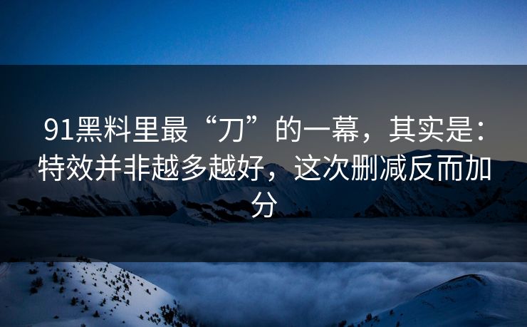 91黑料里最“刀”的一幕，其实是：特效并非越多越好，这次删减反而加分