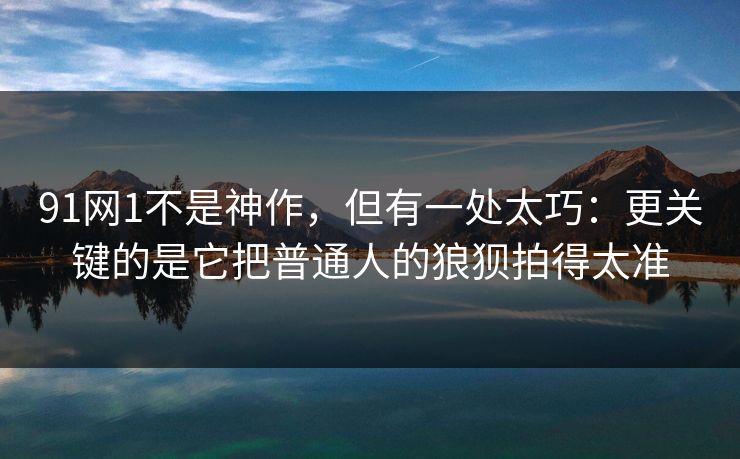 91网1不是神作，但有一处太巧：更关键的是它把普通人的狼狈拍得太准