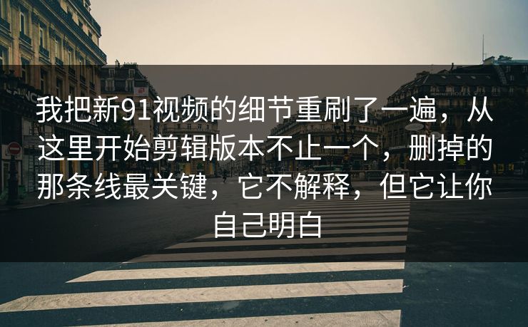 我把新91视频的细节重刷了一遍，从这里开始剪辑版本不止一个，删掉的那条线最关键，它不解释，但它让你自己明白