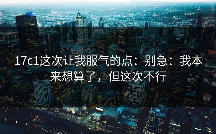 17c1这次让我服气的点：别急：我本来想算了，但这次不行