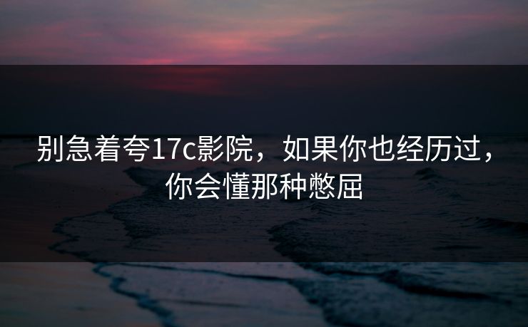 别急着夸17c影院，如果你也经历过，你会懂那种憋屈