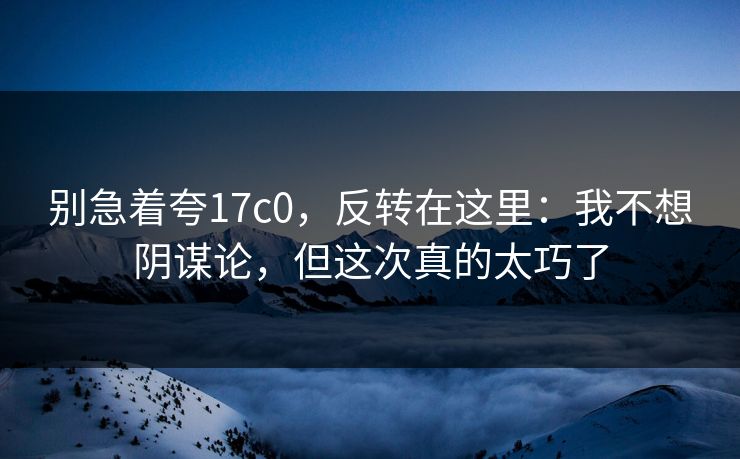别急着夸17c0，反转在这里：我不想阴谋论，但这次真的太巧了