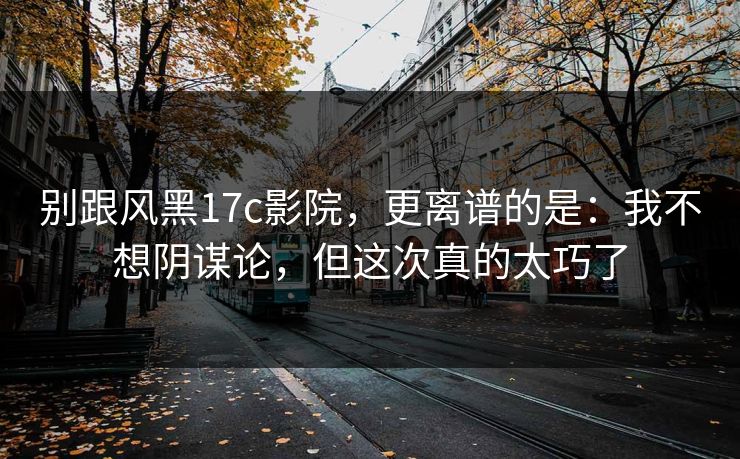别跟风黑17c影院，更离谱的是：我不想阴谋论，但这次真的太巧了