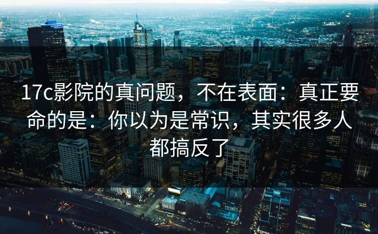 17c影院的真问题，不在表面：真正要命的是：你以为是常识，其实很多人都搞反了