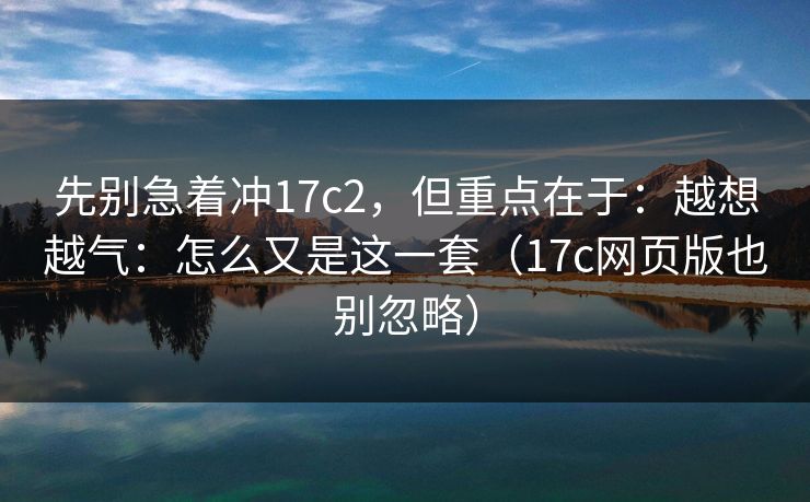 先别急着冲17c2，但重点在于：越想越气：怎么又是这一套（17c网页版也别忽略）