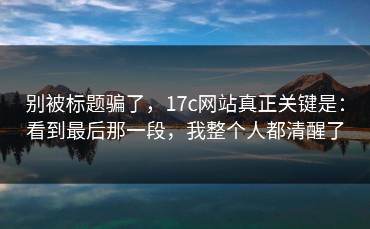 别被标题骗了，17c网站真正关键是：看到最后那一段，我整个人都清醒了