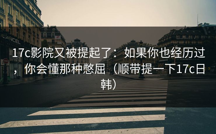 17c影院又被提起了：如果你也经历过，你会懂那种憋屈（顺带提一下17c日韩）