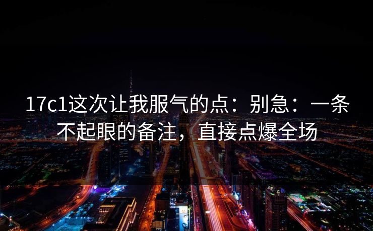 17c1这次让我服气的点：别急：一条不起眼的备注，直接点爆全场