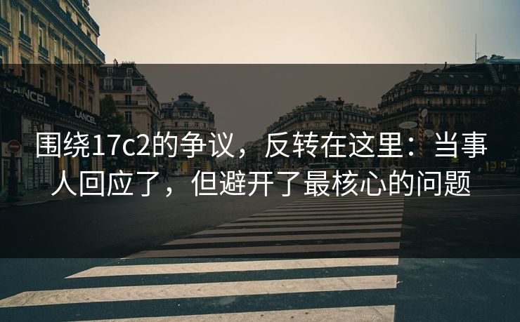 围绕17c2的争议，反转在这里：当事人回应了，但避开了最核心的问题