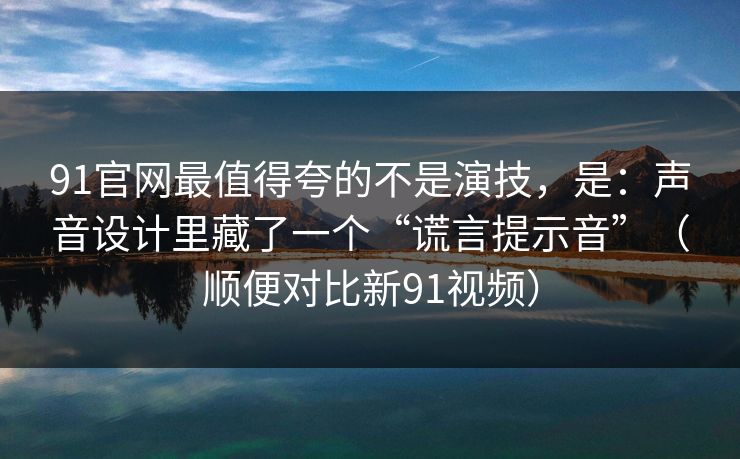 91官网最值得夸的不是演技，是：声音设计里藏了一个“谎言提示音”（顺便对比新91视频）