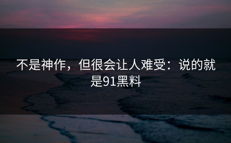 不是神作，但很会让人难受：说的就是91黑料