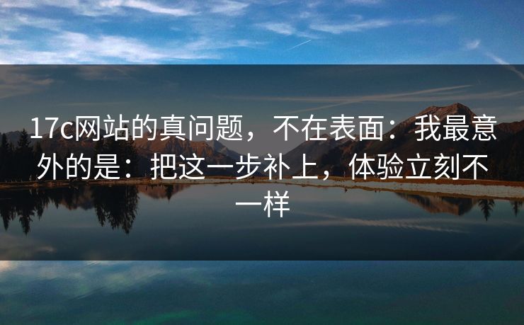 17c网站的真问题，不在表面：我最意外的是：把这一步补上，体验立刻不一样