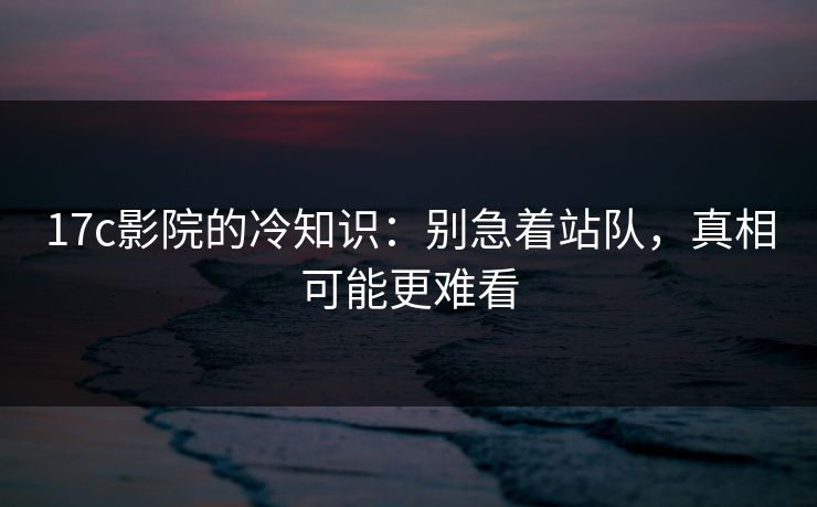 17c影院的冷知识：别急着站队，真相可能更难看