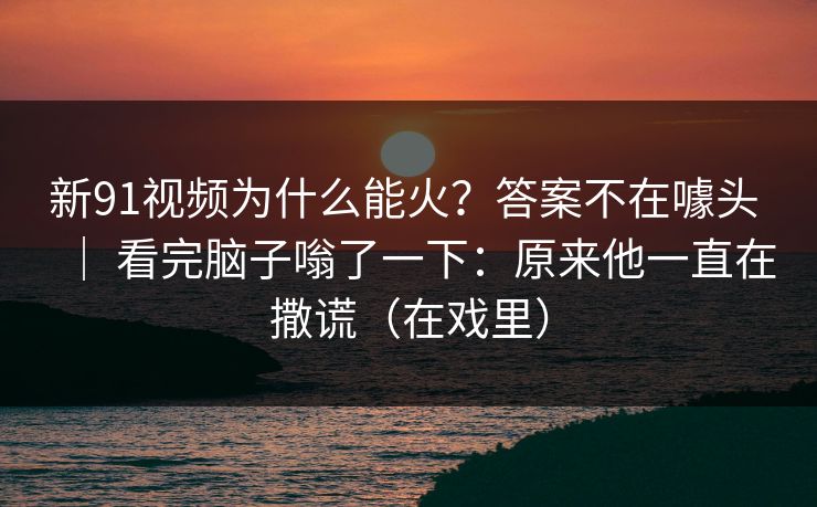 新91视频为什么能火？答案不在噱头 ｜ 看完脑子嗡了一下：原来他一直在撒谎（在戏里）