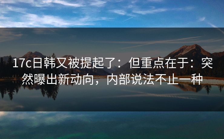 17c日韩又被提起了：但重点在于：突然曝出新动向，内部说法不止一种