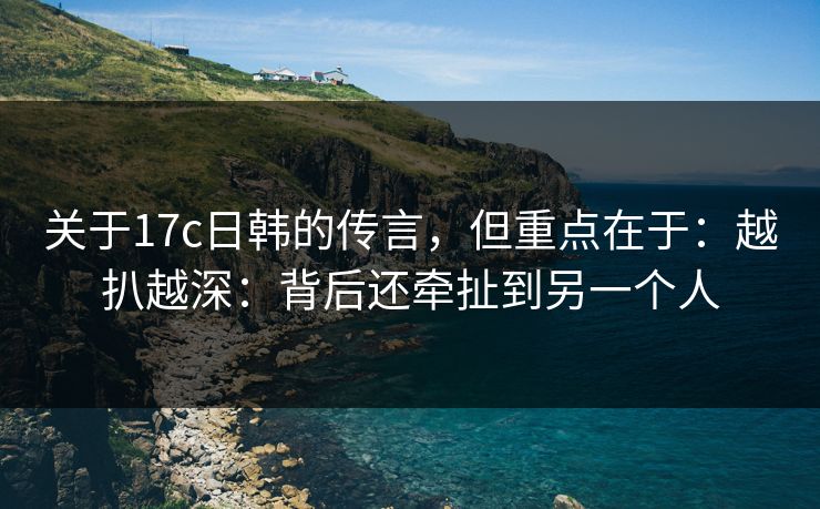 关于17c日韩的传言，但重点在于：越扒越深：背后还牵扯到另一个人