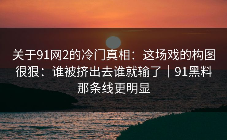 关于91网2的冷门真相：这场戏的构图很狠：谁被挤出去谁就输了｜91黑料那条线更明显