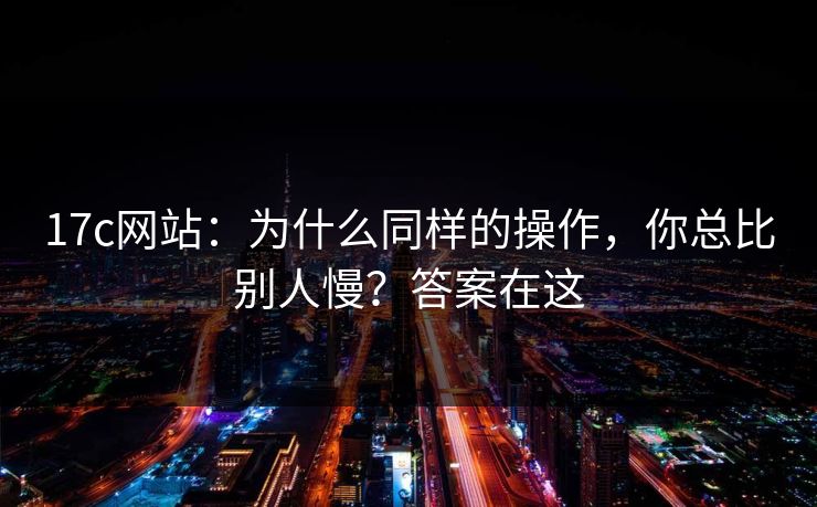 17c网站：为什么同样的操作，你总比别人慢？答案在这