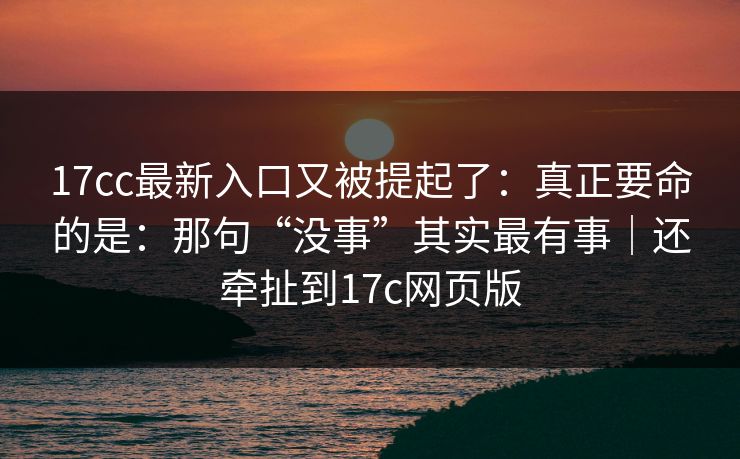 17cc最新入口又被提起了：真正要命的是：那句“没事”其实最有事｜还牵扯到17c网页版