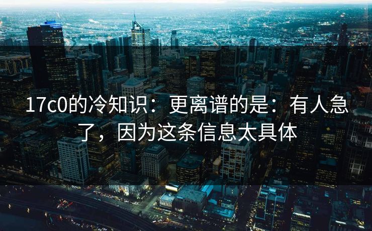 17c0的冷知识：更离谱的是：有人急了，因为这条信息太具体