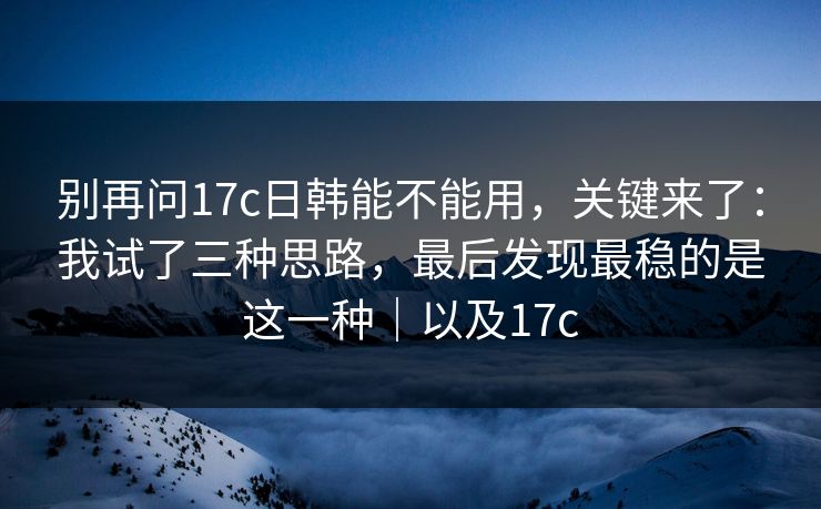 别再问17c日韩能不能用，关键来了：我试了三种思路，最后发现最稳的是这一种｜以及17c