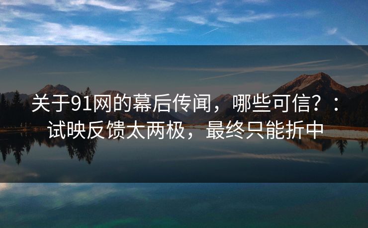 关于91网的幕后传闻，哪些可信？：试映反馈太两极，最终只能折中