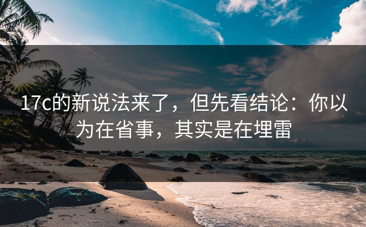 17c的新说法来了，但先看结论：你以为在省事，其实是在埋雷