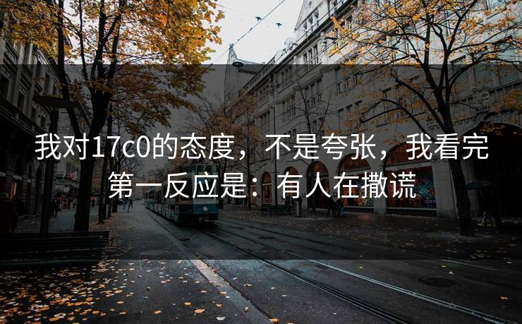 我对17c0的态度，不是夸张，我看完第一反应是：有人在撒谎