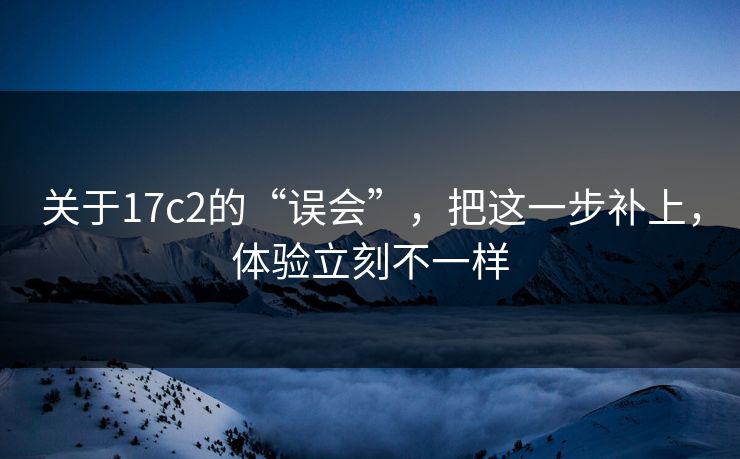 关于17c2的“误会”，把这一步补上，体验立刻不一样