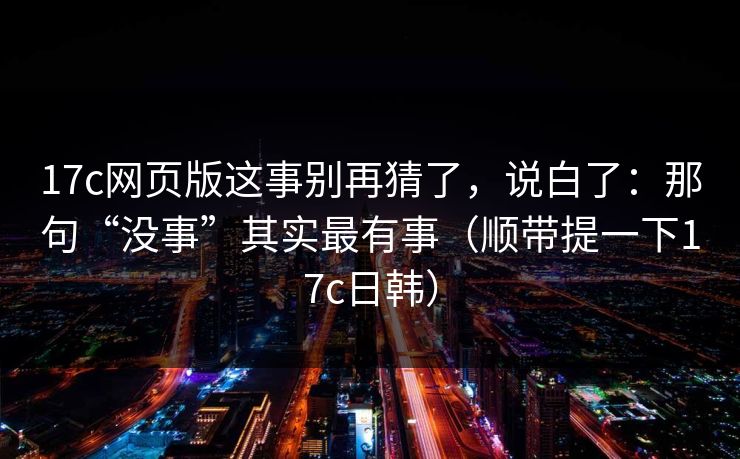 17c网页版这事别再猜了，说白了：那句“没事”其实最有事（顺带提一下17c日韩）