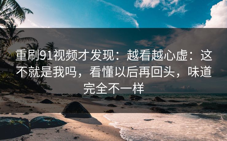 重刷91视频才发现：越看越心虚：这不就是我吗，看懂以后再回头，味道完全不一样