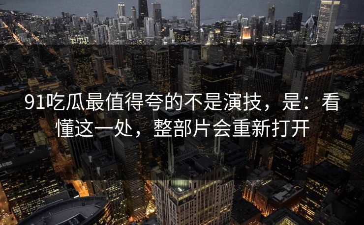 91吃瓜最值得夸的不是演技，是：看懂这一处，整部片会重新打开